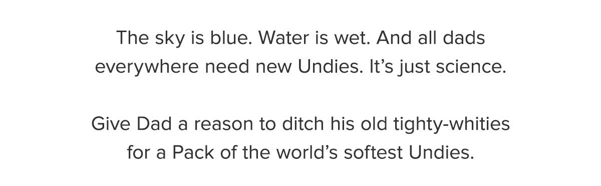 The sky is blue. Water is wet. And all dads everywhere need new Undies. It's just science. Give Dad a reason to ditch his old tighty-whities for a Pack of the world's softest Undies.