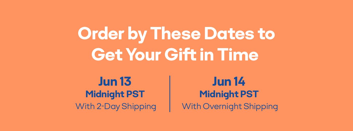 Order by These Dates to Get Your Gift in Time Jun 13 Midnight PST With 2-Day Shipping Jun 14 Midnight PST With Overnight Shipping