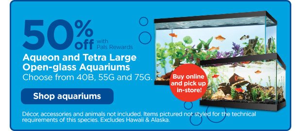 Buy online and pick up in-store! 50% off with Pals Rewards. Aqueon and Tetra Large Open-glass Aquariums. Choose from 40B, 55G and 75G. Shop aquariums. Décor, accessories and animals not included. Items pictured not styled for the technical requirements of this species. Excludes Hawaii & Alaska.