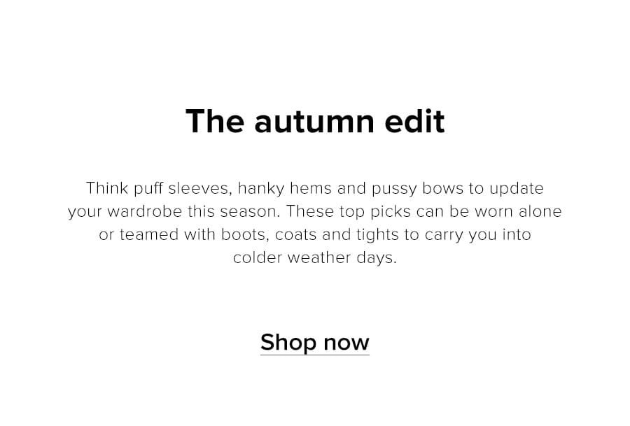 The Autumn Edit. Buy now, wear into winter. This season work pussy bows, new puff sleeves and hanky hems into your wardrobe. When the cold weather comes, team these top picks with boots, chunky knits and tights for a transitional style lift. Shop now