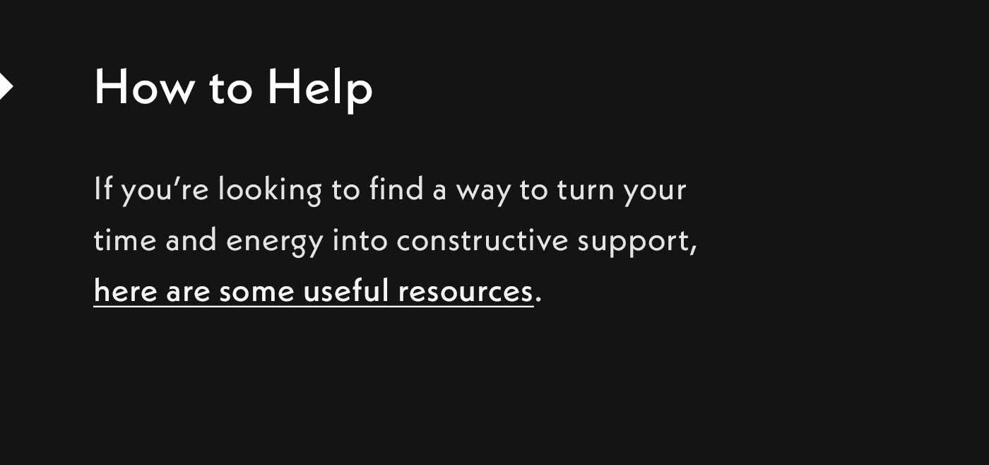 How to help. If you're looking to find a way to turn your time and energy into constructive support, here are some useful resources.