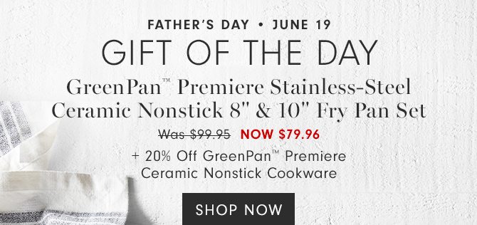 FATHER’S DAY • JUNE 19 - GIFT OF THE DAY - GreenPan™ Premiere Stainless-Steel Ceramic Nonstick 8" & 10" Fry Pan Set - NOW $79.96 + 20% Off GreenPan™ Premiere Ceramic Nonstick Cookware - SHOP NOW