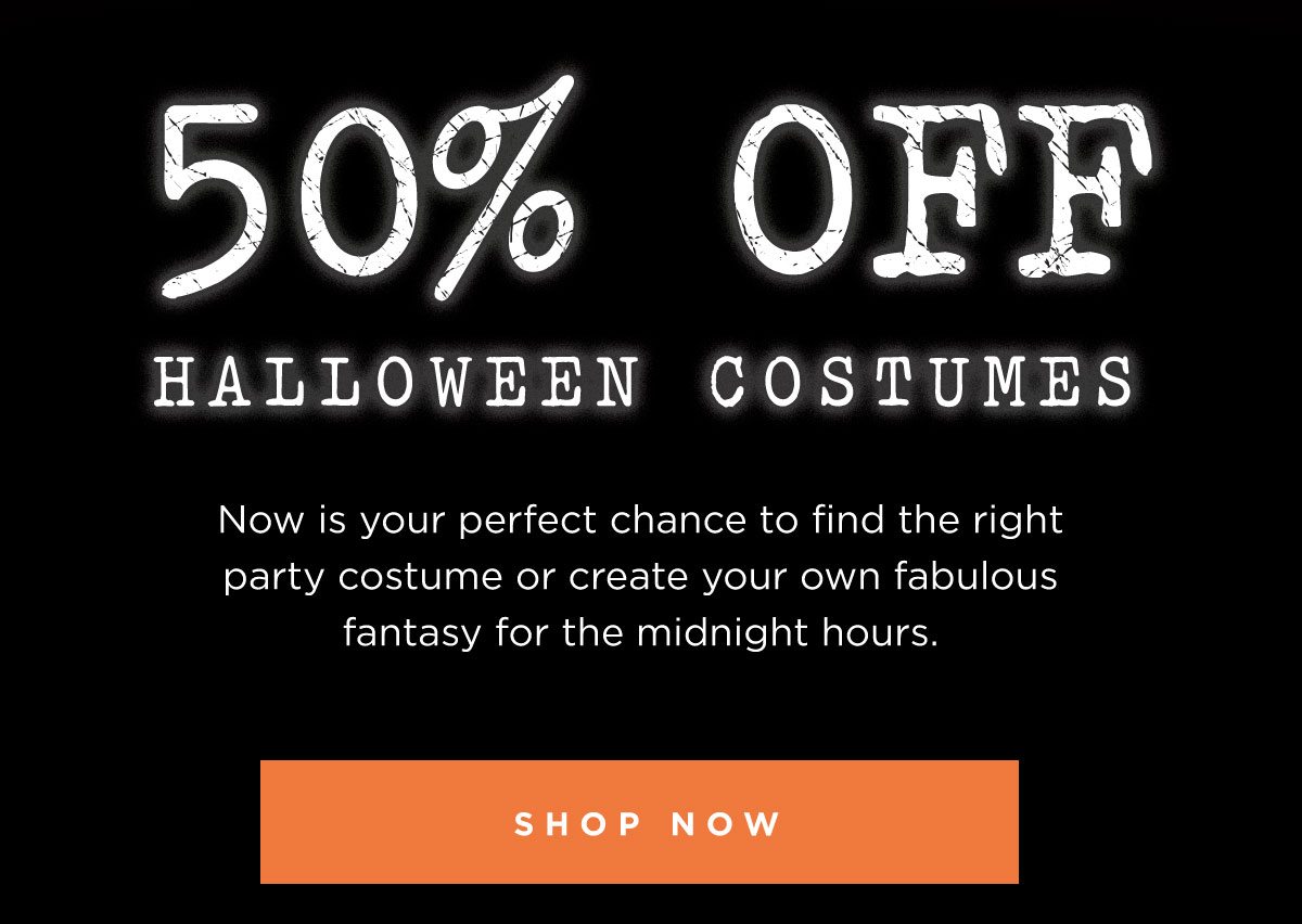 50% OFF HALLOWEEN COSTUMES | Now is your perfect chance to find the right party costume or create your own fabulous fantasy for the midnight hours. | SHOP NOW