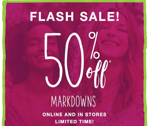 Flash sale! 50% off* markdowns online and in stores. Limited time!