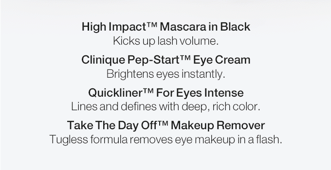 High Impact(TM) Mascara in Black Kicks up lash volume. Clinique Pep-Start(TM) Eye Cream Brightens eyes instantly. Quickliner(TM) For Eyes Intense Lines and defines with deep, rich color. Take The Day Off(TM) Makeup Remover Tugless formula removes eye makeup in a flash.