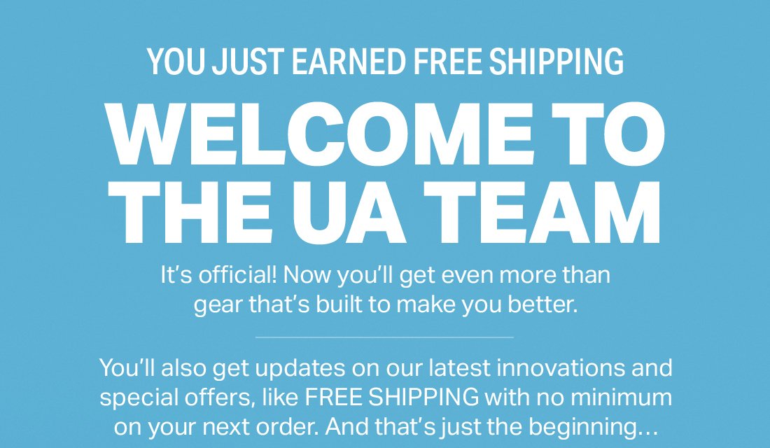 YOU JUST EARNED FREE SHIPPING - WELCOME TO THE UA TEAM - It's official! Now you'll get even more than gear that's built to make you better. - You'll also get updates on our latest innovations and special offers, like FREE SHIPPING with no minimum on our next order. And that's just the beginning...