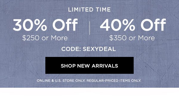 LIMITED TIME 30% OFF $250 or More 40% OFF $350 or More CODE: SEXYDEAL SHOP NEW ARRIVALS > ONLINE & U.S. STORE ONLY. REGULAR-PRICED ITEMS ONLY.