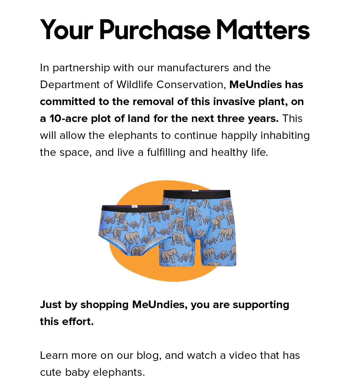 Your Purchase Matters In partnership with our manufacturers and the Department of Wildlife Conservation, MeUndies has committed to the removal of this invasive plant, on a 10-acre plot of land for the next three years. This will allow the elephants to continue happily inhabiting the space, and live a fulfilling and healthy life. Just by shopping MeUndies, you are supporting this effort. Learn more on our blog, and watch a video that has cute baby elephants. 