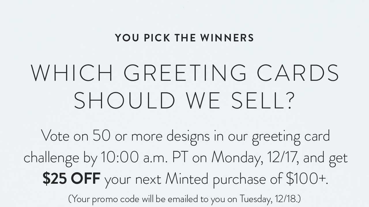 Vote on 50 or more designs in our greeting card challenge by 10:00 a.m. PT on Monday, 12/17, and get $25 off your next Minted purchase of $100+. Your promo code will be emailed to you on Tuesday, 12/18.