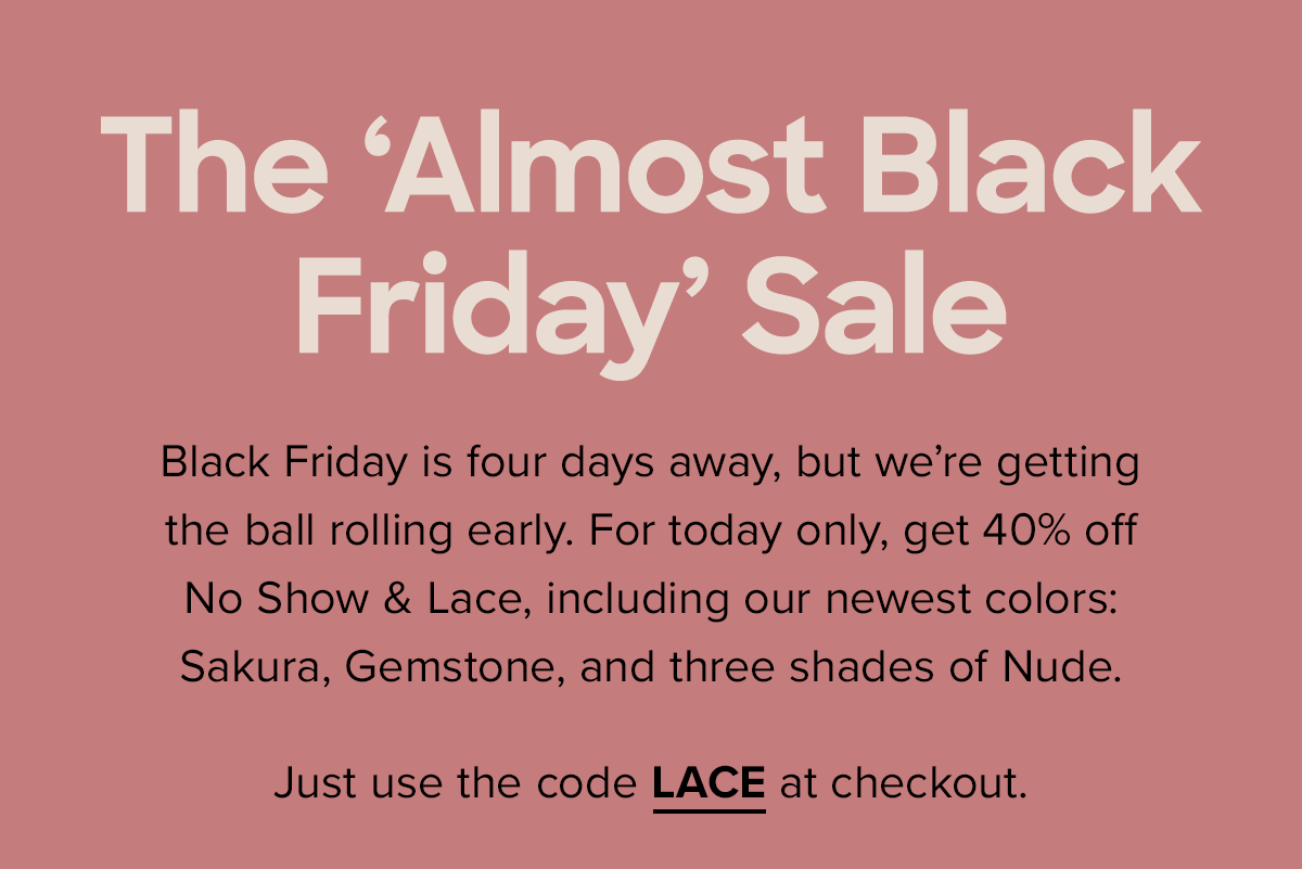 The 'Almost Black Friday' Sale ... Black Friday is four days away, but we're getting the ball rolling early. For today only, get 40% off No Show & Lace, including our newest colors: Sakura, Gemstone, and three shades of Nude. Just use the code LACE40 at checkout.