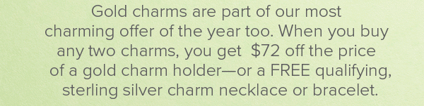 Gold charms are part of our most charming offer of the year too. When you buy any two charms, you get $72 off the price of a gold charm holder–or a FREE qualifying, sterling silver charm necklace or bracelet.