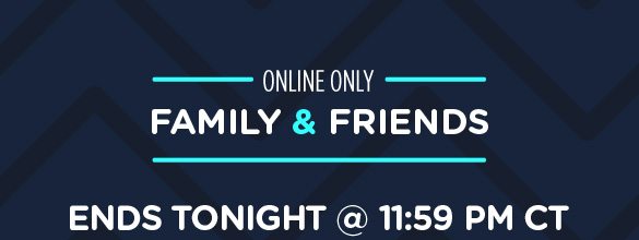 ONLINE ONLY | FAMILY & FRIENDS ENDS TONIGHT @ 11:59 PM CT