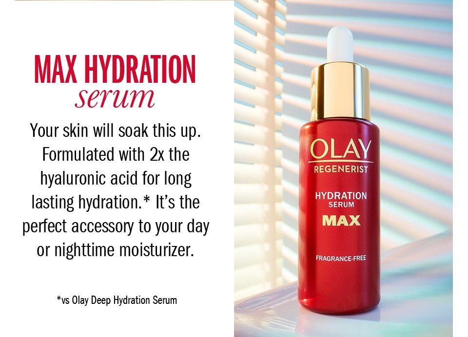 Max Hydration Serum. Your skin will soak this up. Formulated with 2x the hyaluronic acid for long lasting hydration.* It's the perfect accessory to your day or nighttime moisturizer. *vs Olay Deep Hydration Serum. 