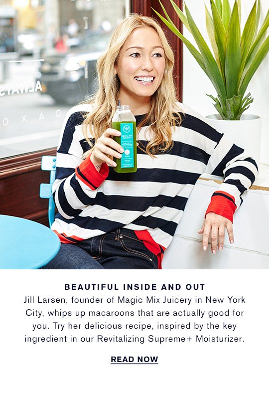 BEAUTIFUL INSIDE AND OUT Jill Larsen, founder of Magic Mix Juicery in New York City, whips up macaroons that are actually good for you. Try her delicious recipe, inspired by the key ingredient in our Revitalizing Supreme+ Moisturizer. READ NOW