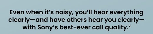 Even when it’s noisy, you’ll hear everything clearly—and have others hear you clearly—with Sony’s best-ever call quality.²