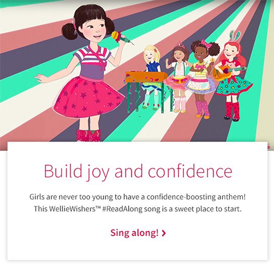 Build joy and confidence Girls are never too young to have a confidence-boosting anthem! This WellieWishers™ #ReadAlong song is a sweet place to start. Sing along! 