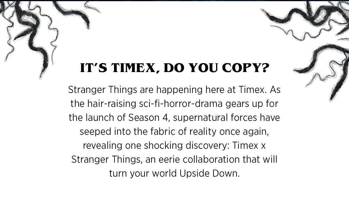 IT'S TIMEX, DO YOU COPY? | Stranger Things are happening here at Timex. As the hair-raising sci-fi-horror-drama gears up for the launch of Season 4, supernatural forces have seeped into the fabric of reality once again, revealing one shocking discovery: Timex x Stranger Things, an eerie collaboration that will turn your world Upside Down.