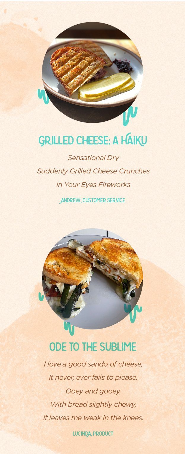Grilled Cheese: A Haiku. Sensational Dry, Suddenly Grilled Cheese Crunches, In Your Eyes Fireworks. Andrew, Customer Service. Ode To The SUblime: I love a good sando of cheese, It never ever fails to please. Ooey and gooey, With bread slightly chewy, It leaves me weak in the knees. Lucinda, Product.