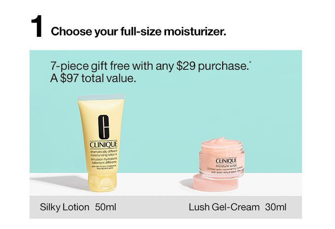 1 Choose your full-size moisturizer. Silky Lotion or Lush Gel-Cream 7-piece gift free with any $29 purchase.* A $97 total value.