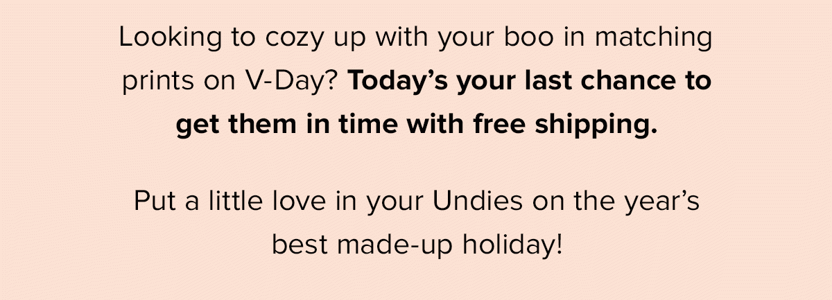 Looking to cozy up with your boo in matching prints on V-Day? Today’s your last chance to get them in time with free shipping. Put a little love in your Undies on the year’s best made-up holiday! 