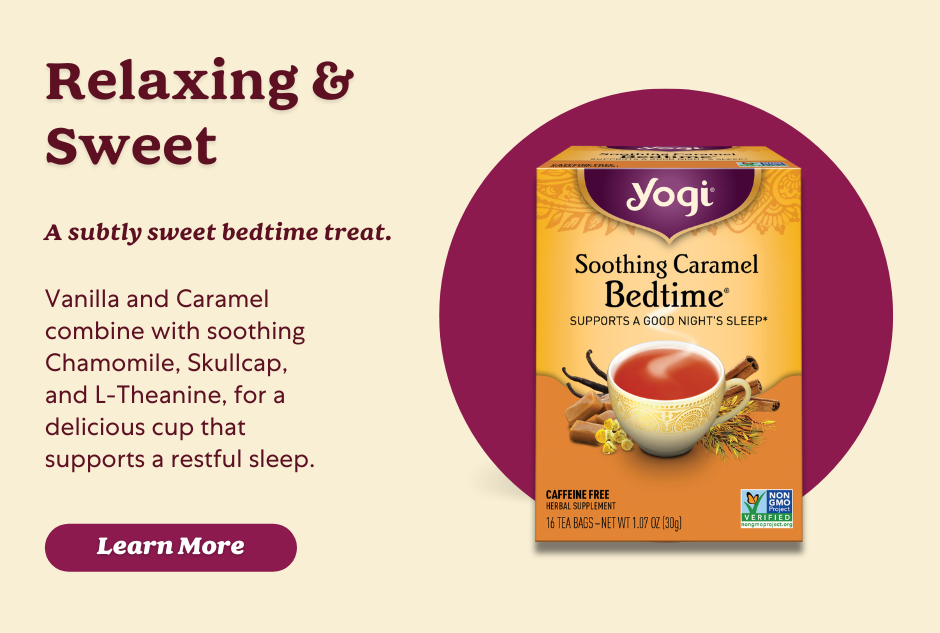 Yogi Soothing Caramel Bedtime® tea is purposefully blended with Chamomile Flower, Skullcap, and L-Theanine to support relaxation and help calm the body and mind for a good night’s sleep.