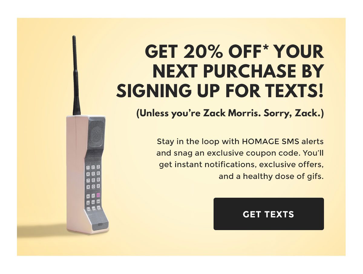 Get 20% Off* Your Next Purchase By Signing Up For Texts! (Unless you're Zack Morris. Sorry, Zack.) Stay in the loop with HOMAGE SMS alerts and snag an exclusive coupon code. You'll get instant notifications, exclusive offers, and a healthy dose of gifs. GET TEXTS.