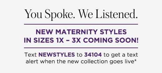 You spoke. We listened. New maternity styles in sizes 1x ? 3x coming soon! Text NEWSTYLES to 34104 to get a text alert when the new collection goes live*