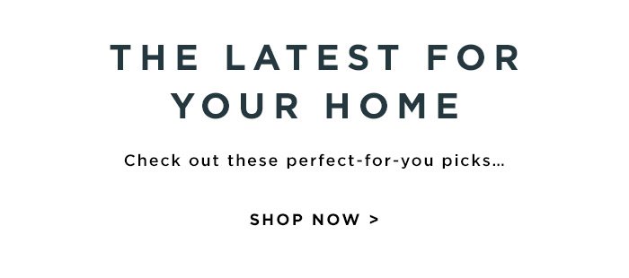 THE LATEST FOR YOUR HOME. SHOP NOW >