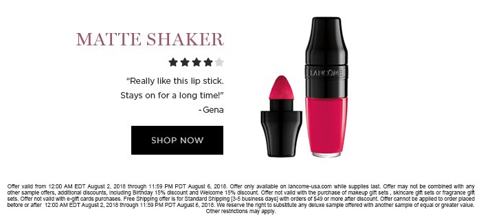 MATTE SHAKER 'Really like this lip stick. Stays on for a long time!' -Gena SHOP NOW Offer valid from 12:00 AM EDT August 2, 2018 through 11:59 PM PDT August 6, 2018. Offer only available on lancome-usa.com while supplies last. Offer may not be combined with any other sample offers, additional discounts, including Birthday 15% discount and Welcome 15% discount. Offer not valid with the purchase of makeup gift sets , skincare gift sets or fragrance gift sets. Offer not valid with e-gift cards purchases. Free Shipping offer is for Standard Shipping [3-5 business days] with orders of $49 or more after discount. Offer cannot be applied to order placed before or after 12:00 AM EDT August 2, 2018 through 11:59 PM PDT August 6, 2018. We reserve the right to substitute any deluxe sample offered with another sample of equal or greater value. Other restrictions may apply.