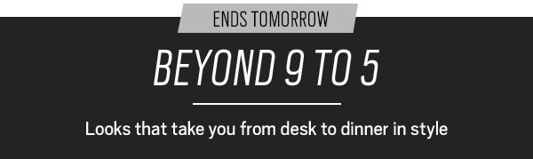 Ends tomorrow. Beyond 9 to 5. Looks that take you from desk to dinner in style.