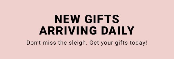 NEW GIFTS ARRIVING DAILY DON’T MISS THE SLEIGH. GET YOUR GIFTS TODAY! 