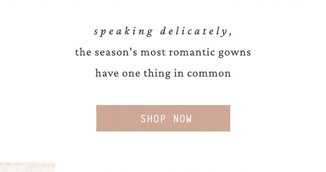 speaking delicately, the season's most romantic gowns have one thing in common. shop now.
