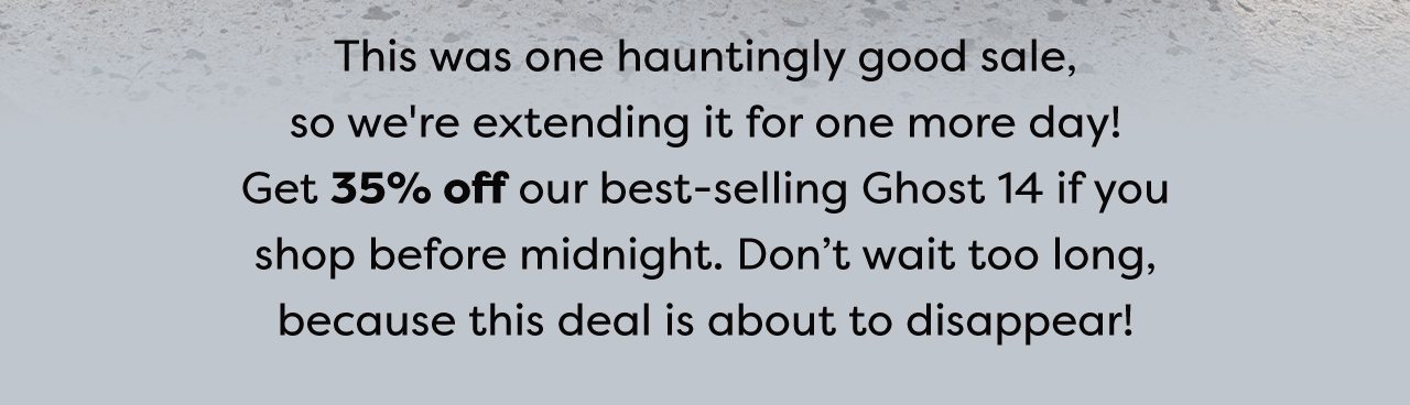This was one hauntingly good sale, so we're extending it for one more day! Get 35% off our best-selling Ghost 14 if you shop before midnight. Don't wait too long, because this deal is about to disappear!