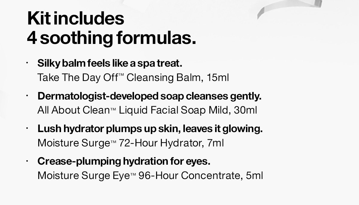 Kit includes 4 soothing formulas. - Silky balm feels like a spa treat. Take The Day Off™ Cleansing Balm, 15ml - Dermatologist-developed soap cleanses gently. All About Clean™ Liquid Facial Soap Mild, 30ml - Lush hydrator plumps up skin, leaves it glowing. Moisture Surge™ 72-Hour Hydrator, 7ml - Crease-plumping hydration for eyes. Moisture Surge Eye™ 96-Hour Concentrate, 5ml