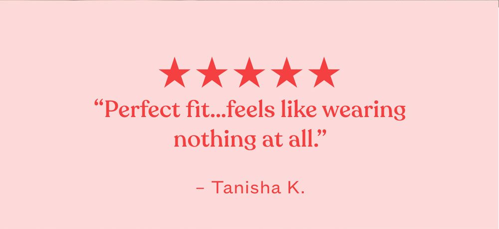 ★★★★★ “Perfect fit…feels like wearing nothing at all.” – Tanisha K.