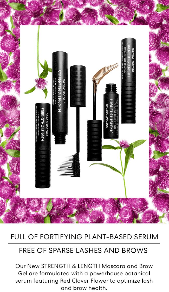 Full of Fortifying Plant-Based Serum Free of Sparse Lashes and Brows - Our New STRENGTH & LENGTH Mascara and Brow Gel are formulated with a powerhouse botanical serum featuring Red Clover Flower to optimize lash and brow health.