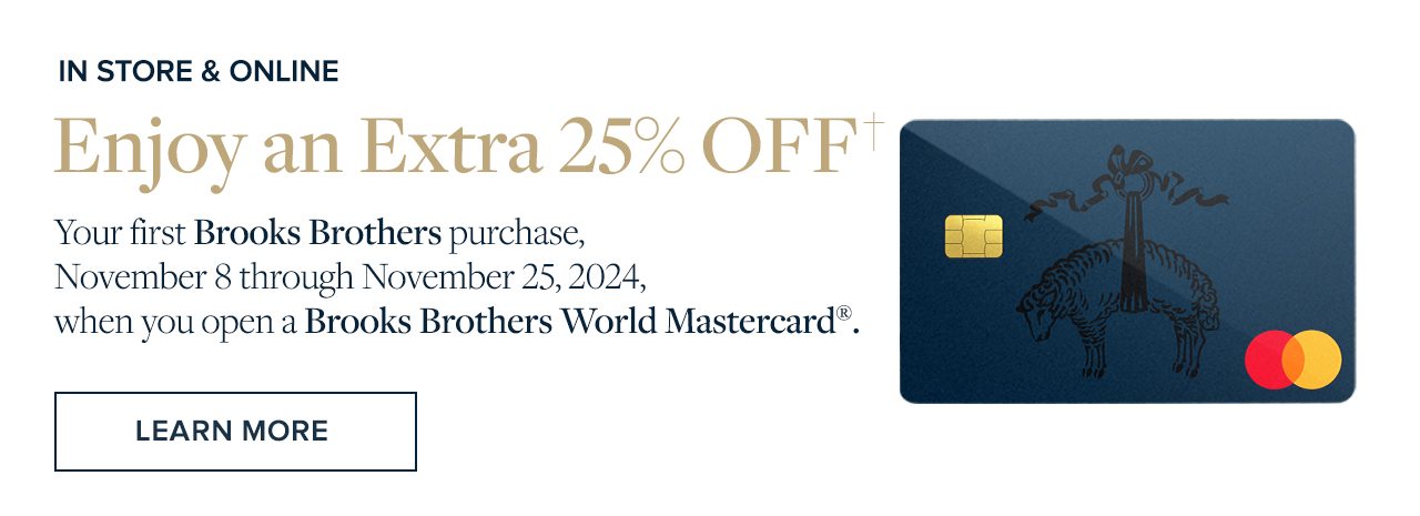 Enjoy 25% Off your first Brooks Brothers purchase, November 8 through November 25, 2024, when you open a Brooks Brothers World Mastercard.