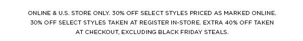 ONLINE & U.S. STORE ONLY. 30% OFF SELECT STYLES PRICED AS MARKED ONLINE. 30% OFF SELECT STYLES TAKEN AT REGISTER IN-STORE. EXTRA 40% OFF TAKEN AT CHECKOUT, EXCLUDING BLACK FRIDAY STEALS.