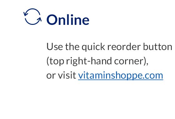 Online | Use the quick reorder button (top right-hand corner), or visit vitaminshoppe.com