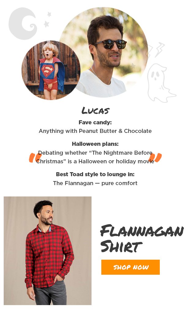 Lucas Fave candy: Anything with Peanut Butter and Chocolate Halloween plans: Debating whether "The Nightmare Before Christmas" is a Halloween or holiday movie Best Toad style to lounge in: The Flannagan — pure comfort.