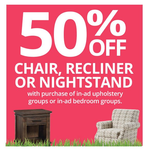 50% OFF CHAIR, RECLINER OR NIGHTSTAND with purchase of in-ad upholstery groups or in-ad bedroom groups.