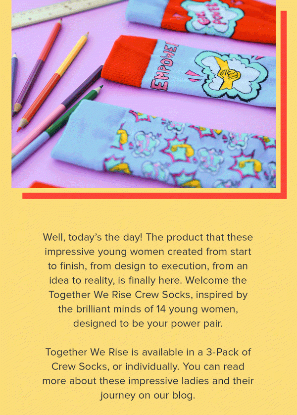 Well, today’s the day! The product that these impressive young women created from start to finish, from design to execution, from an idea to reality, is finally here. Welcome the Together We Rise Crew Socks, inspired by the brilliant minds of 14 young women, designed to be your power pair. Together We Rise is available in a 3-Pack of Crew Socks, or individually. You can read more about these impressive ladies and their journey on our blog. 