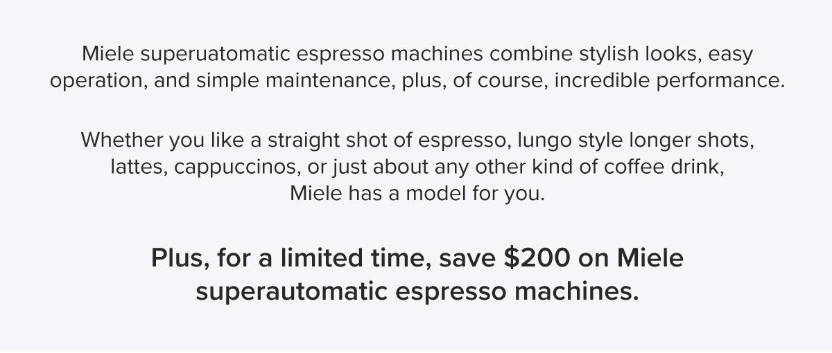 Miele superuatomatic espresso machines combine stylish looks, easy operation, and simple maintenance, plus, of course, incredible performance. Whether you like a straight shot of espresso, lungo style longer shots, lattes, cappuccinos, or just about any other kind of coffee drink, Miele has a model for you. Plus, for a limited time, save $200 on Miele superautomatic espresso machines.