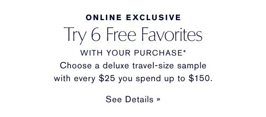 ONLINE EXCLUSIVE Try 6 Free Favorites WITH YOUR PURCHASE* Choose a deluxe sample with every $25 you spend up to $150. SEE DETAILS