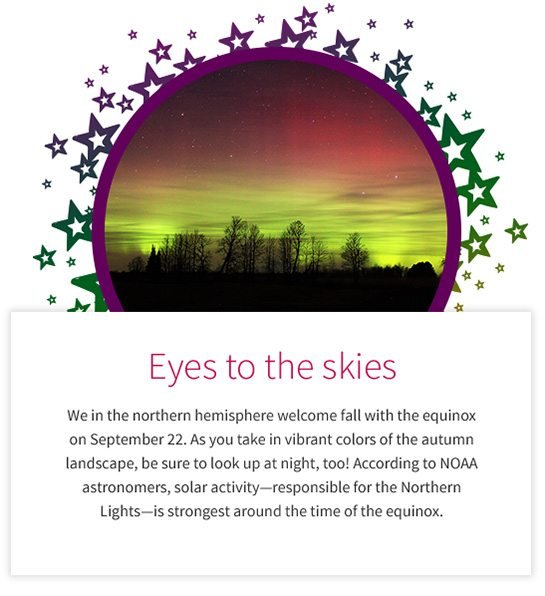 Eyes to the skies We in the northern hemisphere welcome fall with the equinox on September 22. As you take in vibrant colors of the autumn landscape, be sure to look up at night, too! According to NOAA astronomers, solar activity—responsible for the Northern Lights—is strongest around the time of the equinox.