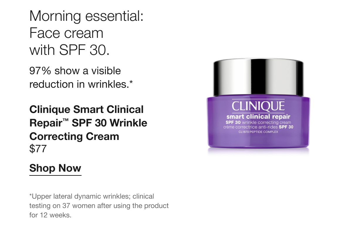 Morning essential: Face cream with SPF 30. | 97% show a visible reduction in wrinkles.* | Clinique Smart Clinical Repair™ SPF 30 Wrinkle Correcting Cream | $77 | Shop Now | *Upper lateral dynamic wrinkles; clinical testing on 37 women after using the product for 12 weeks.