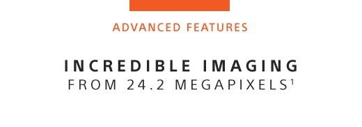 ADVANCED FEATURES | INCREDIBLE IMAGING FROM 24.2 MEGAPIXELS¹