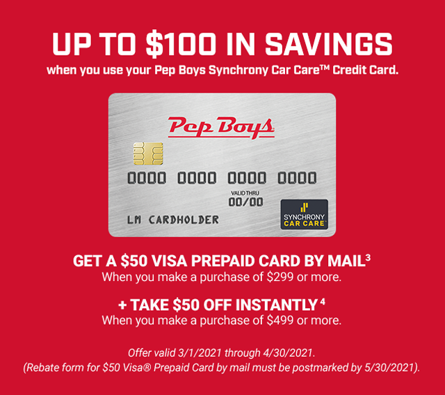 UP TO $100 IN SAVINGS when you use your Pep Boys Synchrony Car Care™ Credit Card. GET A $50 VISA PREPAID CARD BY MAIL (3) when you make a purchase of $299 or more. + TAKE $50 OFF INSTANTLY (4) when you make a purchase of $499 or more. Offer valid 3/1/2021 through 4/30/2021. (Rebate form for $50 Visa® Prepaid Card by mail must be postmarked by 5/30/2021).
