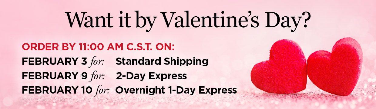 Want it by Valentine's Day? ORDER BY 11:00 AM C.S.T. ON: FEBRUARY 4 for: Standard Shipping, FEBRUARY 10 for: 2-Day Express, FEBRUARY 11 for: Overnight 1-Day Express