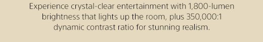 Experience crystal-clear entertainment with 1,800-lumen brightness that lights up the room, plus 350,000:1 dynamic contrast ratio for stunning realism.